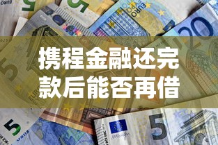 携程金融还完款后能否再借?贷款理财必看攻略 携程金融还完款后能否再借?贷款理财必看攻略
