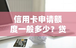 信用卡申请额度一般多少？贷款理财视角解析额度规则