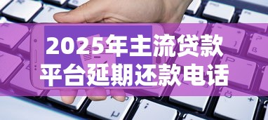 2025年主流贷款平台延期还款电话及申请攻略
