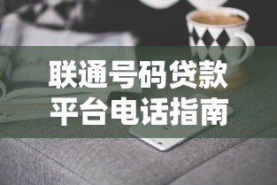 联通号码贷款平台电话指南：正规渠道与防骗技巧解析