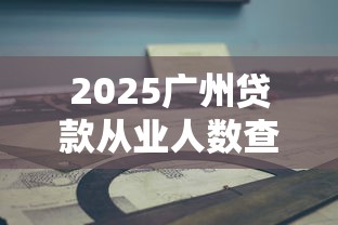 2025广州贷款从业人数查询平台使用指南与行业洞察