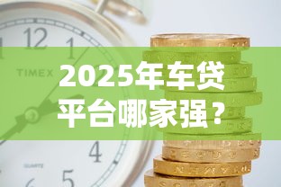 2025年车贷平台哪家强？十大正规机构申请攻略及利率对比