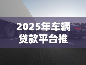 2025年车辆贷款平台推荐：哪些正规渠道额度高、放款快？