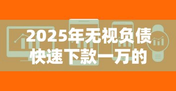 2025年无视负债快速下款一万的网贷平台评测