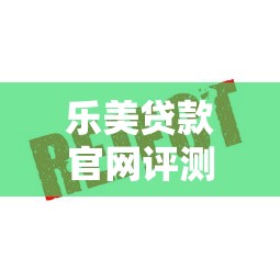 乐美贷款官网评测：安全、低息、快速放款全解析
