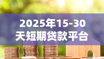 2025年15-30天短期贷款平台推荐与避坑指南