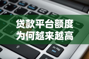 贷款平台额度为何越来越高？深度解析资金背后的真相与风险