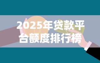 2025年贷款平台额度排行榜：哪个平台能借更多钱？