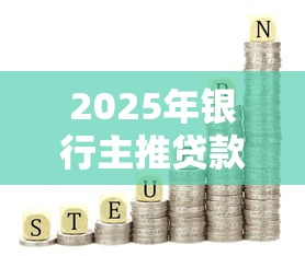 2025年银行主推贷款产品评测：低利率、高额度、灵活还款怎么选