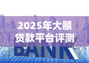 2025年大额贷款平台评测:利息低、放款快的真实体验 2025年大额贷款平台评测:利息低、放款快的真实体验