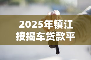 2025年镇江按揭车贷款平台选择指南：避坑攻略与实战解析