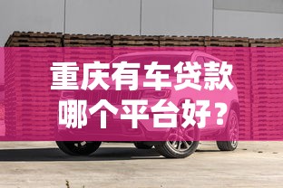 重庆有车贷款哪个平台好？2025年权威推荐榜单及避坑指南