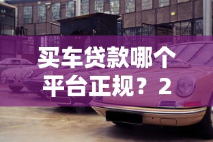 买车贷款哪个平台正规？2025年低息快速放款渠道推荐