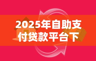 2025年自助支付贷款平台下载与使用全攻略