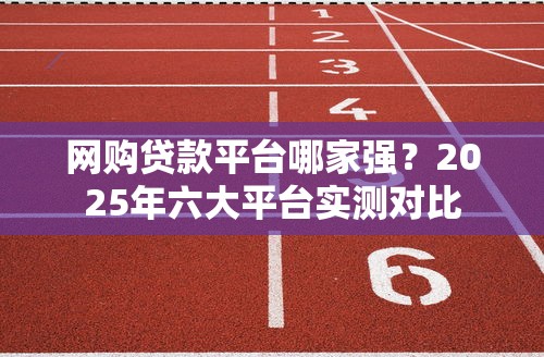 网购贷款平台哪家强？2025年六大平台实测对比