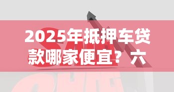2025年抵押车贷款哪家便宜？六大低息正规平台对比分析