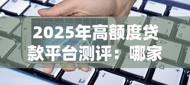 2025年高额度贷款平台测评：哪家能借更多？