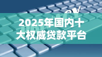 2025年国内十大权威贷款平台解析：安全低息、合规首选