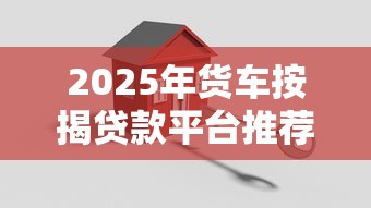 2025年货车按揭贷款平台推荐及申请攻略