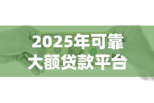 2025年可靠大额贷款平台测评：安全高额借贷指南