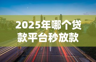 2025年哪个贷款平台秒放款？精选10大正规快速放款渠道推荐