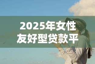 2025年女性友好型贷款平台推荐与使用攻略 2025年女性友好型贷款平台推荐与使用攻略