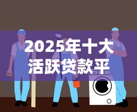2025年十大活跃贷款平台深度评测与办理指南