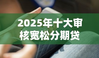 2025年十大审核宽松分期贷款平台推荐及使用攻略