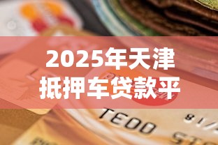 2025年天津抵押车贷款平台选择指南与避坑攻略
