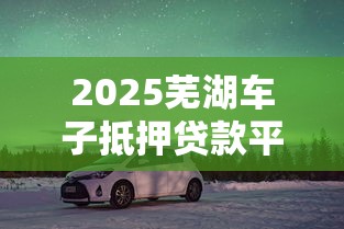 2025芜湖车子抵押贷款平台全攻略：理财避坑必看6大要点