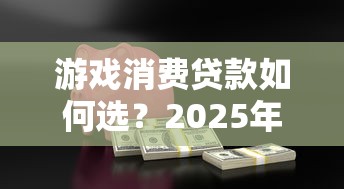 游戏消费贷款如何选？2025年安全借款与理财攻略