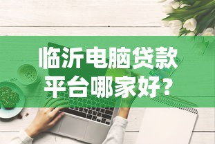 临沂电脑贷款平台哪家好？最新评测与选择攻略