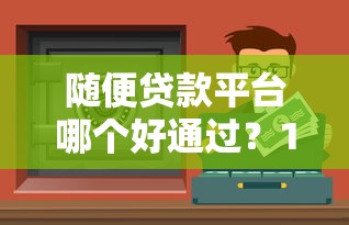 随便贷款平台哪个好通过？10个正规靠谱的快速放款渠道