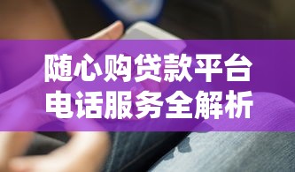 随心购贷款平台电话服务全解析：联系客服的正确方式与技巧