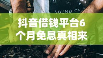 抖音借钱平台6个月免息真相来了！小心这些隐藏规则