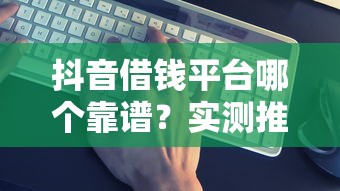 抖音借钱平台哪个靠谱？实测推荐这几个避坑必看！