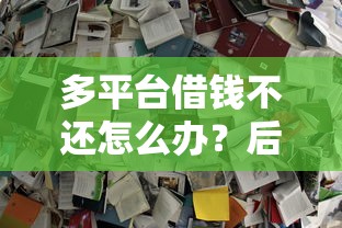 多平台借钱不还怎么办？后果严重？教你3招自救！