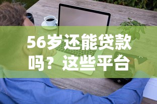 56岁还能贷款吗？这些平台门槛低、额度高，超龄也能轻松借钱！
