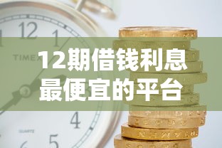 12期借钱利息最便宜的平台有哪些？实测推荐这5家低息攻略！