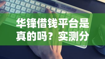 华锋借钱平台是真的吗？实测分析+避坑指南，一文看懂是否靠谱