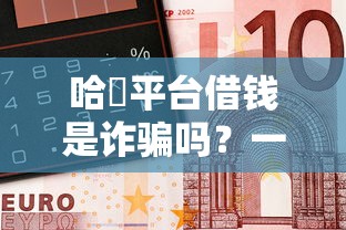 哈啰平台借钱是诈骗吗？一文说透真实情况，教你避坑防骗