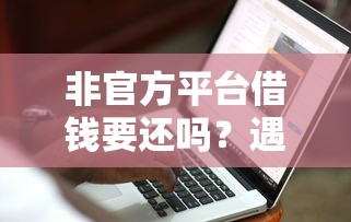 非官方平台借钱要还吗？遇到纠纷怎么办？这3招教你避坑