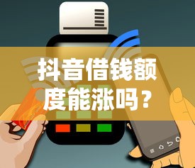 抖音借钱额度能涨吗？真实用户经验+平台规则解析