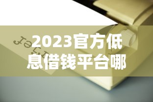 2023官方低息借钱平台哪个靠谱？手把手教你避开坑！