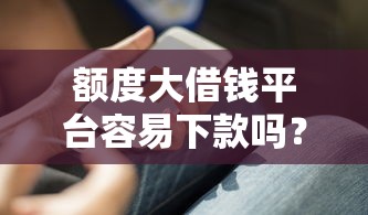 额度大借钱平台容易下款吗？这3个避坑技巧必须知道！