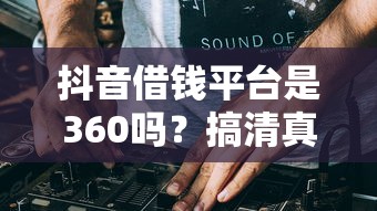 抖音借钱平台是360吗？搞清真相，避免踩坑！