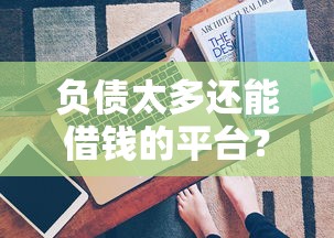 负债太多还能借钱的平台？5个真实渠道帮你应急！