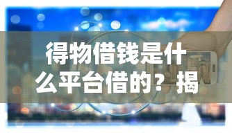 得物借钱是什么平台借的？揭秘背后借款渠道和真实体验