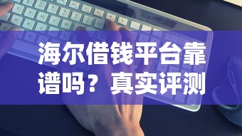 海尔借钱平台靠谱吗？真实评测+避坑指南，一文看懂！