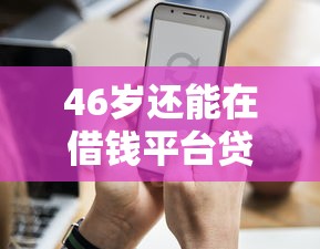 46岁还能在借钱平台贷款吗？这些门道你得知道！